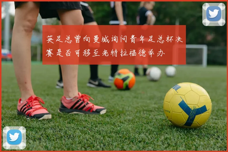 英足总曾向曼城询问青年足总杯决赛是否可移至老特拉福德举办