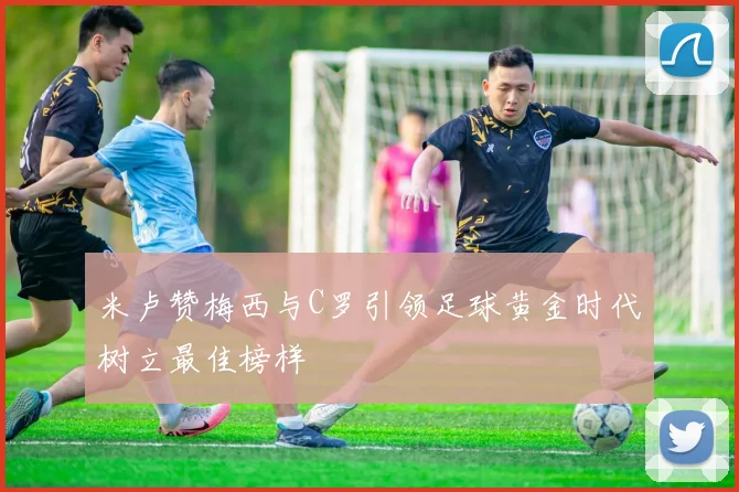米卢赞梅西与C罗引领足球黄金时代树立最佳榜样