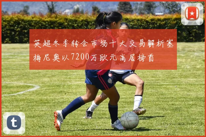 英超冬季转会市场十大交易解析塞梅尼奥以7200万欧元高居榜首