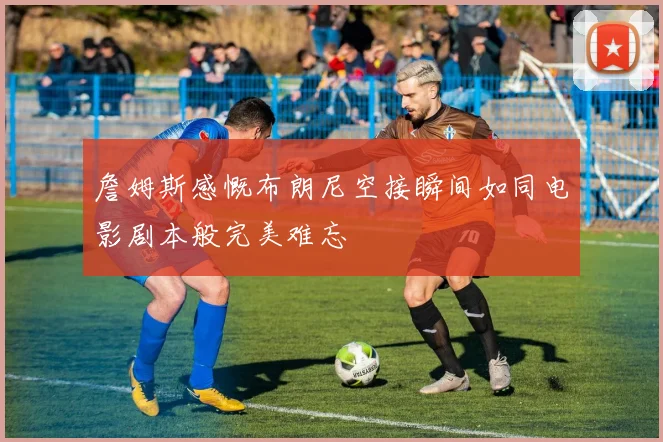 詹姆斯感慨布朗尼空接瞬间如同电影剧本般完美难忘