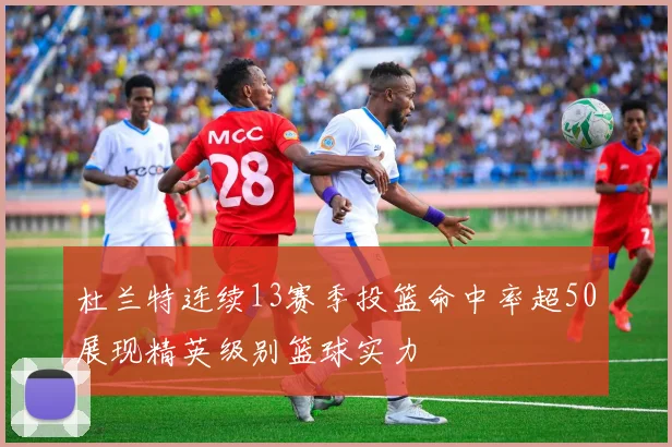 杜兰特连续13赛季投篮命中率超50展现精英级别篮球实力