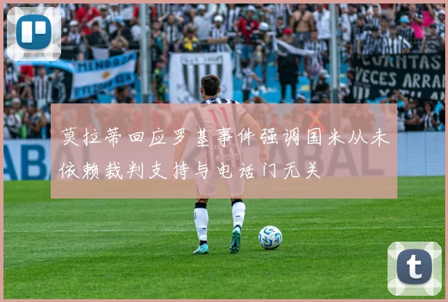莫拉蒂回应罗基事件强调国米从未依赖裁判支持与电话门无关