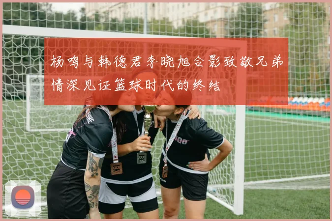 杨鸣与韩德君李晓旭合影致敬兄弟情深见证篮球时代的终结