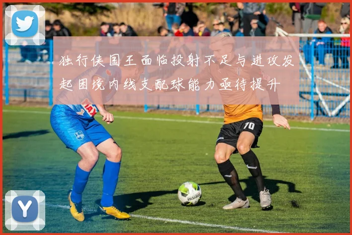 独行侠国王面临投射不足与进攻发起困境内线支配球能力亟待提升