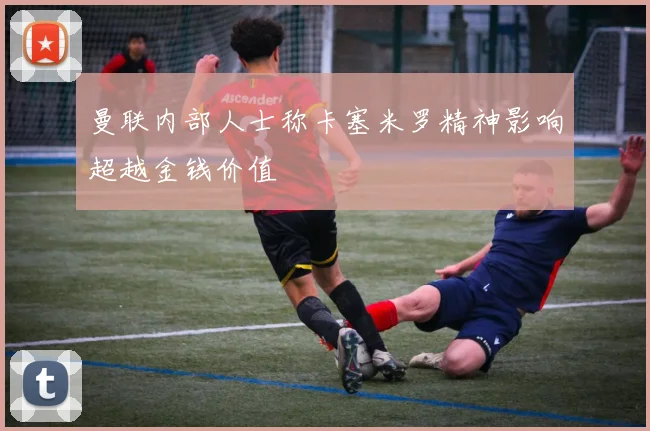 曼联内部人士称卡塞米罗精神影响超越金钱价值