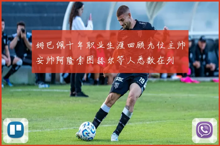 姆巴佩十年职业生涯回顾九位主帅安帅阿隆索图赫尔等人悉数在列