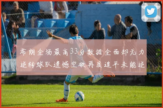 布朗全场最高33分数据全面却无力逆转球队遗憾空砍再度追平未能逆袭
