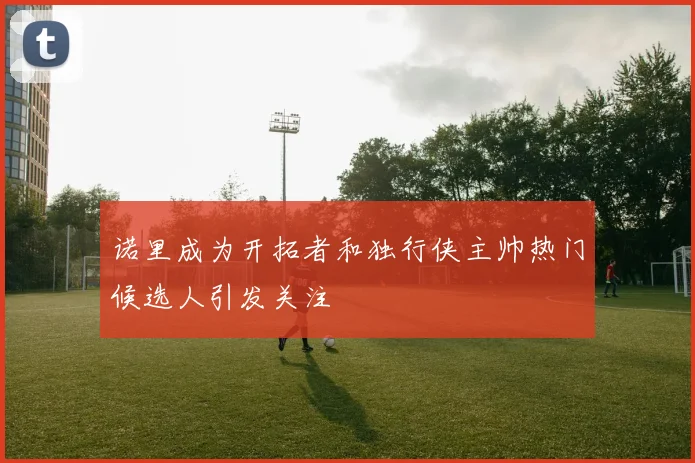 诺里成为开拓者和独行侠主帅热门候选人引发关注