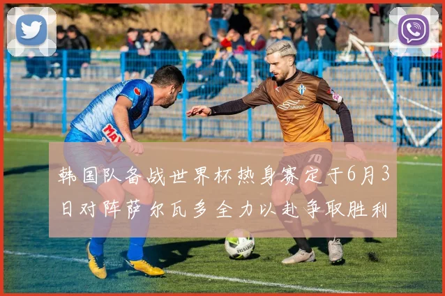 韩国队备战世界杯热身赛定于6月3日对阵萨尔瓦多全力以赴争取胜利
